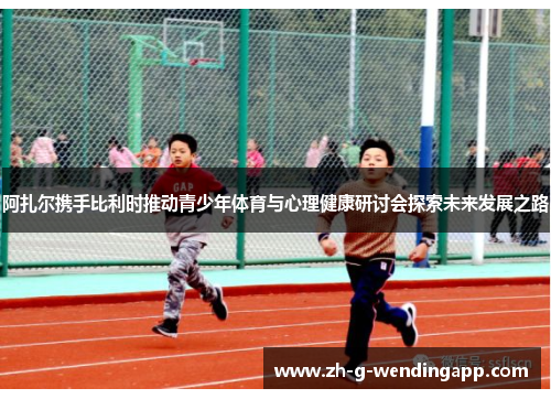 阿扎尔携手比利时推动青少年体育与心理健康研讨会探索未来发展之路
