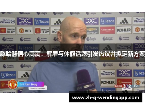 滕哈赫信心满满：解雇与休假话题引发热议并拟定新方案