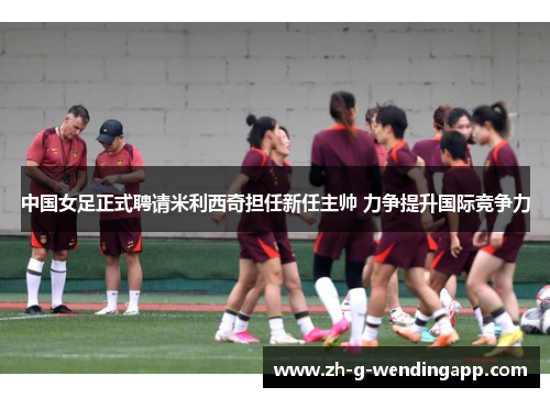 中国女足正式聘请米利西奇担任新任主帅 力争提升国际竞争力