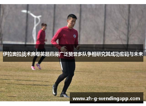 伊拉奥拉战术席卷英超赢得广泛赞誉多队争相研究其成功密码与未来