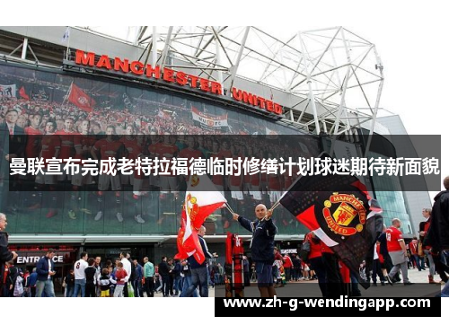 曼联宣布完成老特拉福德临时修缮计划球迷期待新面貌